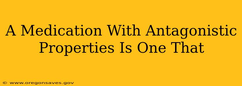 A Medication With Antagonistic Properties Is One That